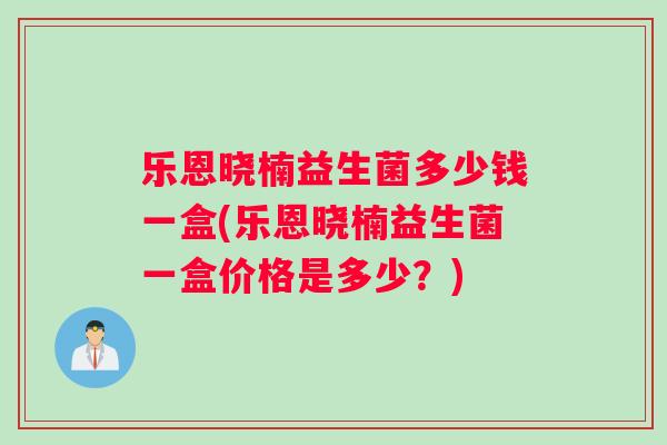 乐恩晓楠益生菌多少钱一盒(乐恩晓楠益生菌一盒价格是多少？)