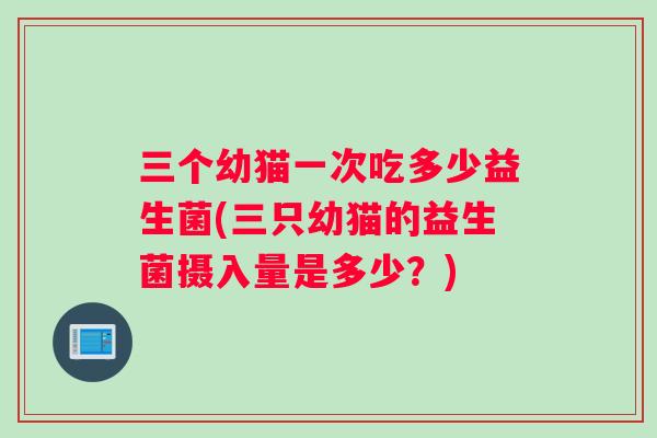 三个幼猫一次吃多少益生菌(三只幼猫的益生菌摄入量是多少？)