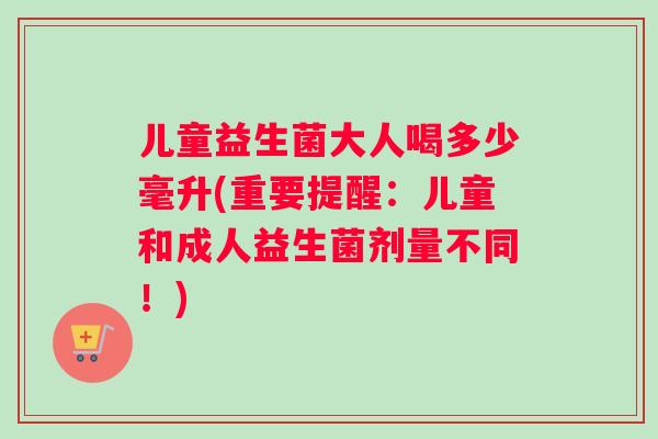 儿童益生菌大人喝多少毫升(重要提醒：儿童和成人益生菌剂量不同！)