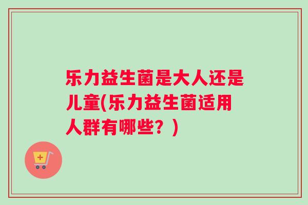 乐力益生菌是大人还是儿童(乐力益生菌适用人群有哪些？)