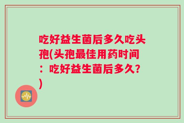 吃好益生菌后多久吃头孢(头孢最佳用药时间：吃好益生菌后多久？)