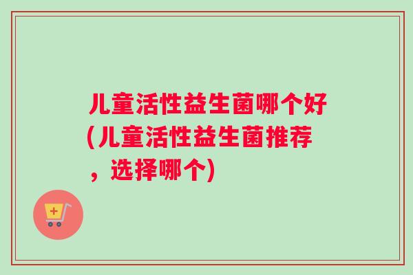 儿童活性益生菌哪个好(儿童活性益生菌推荐，选择哪个)