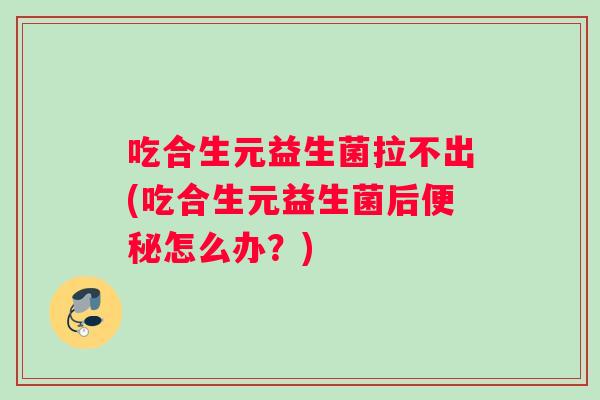 吃合生元益生菌拉不出(吃合生元益生菌后便秘怎么办？)