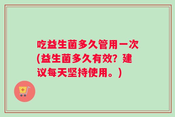 吃益生菌多久管用一次(益生菌多久有效？建议每天坚持使用。)