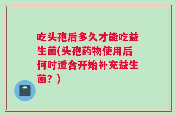 吃头孢后多久才能吃益生菌(头孢药物使用后何时适合开始补充益生菌？)