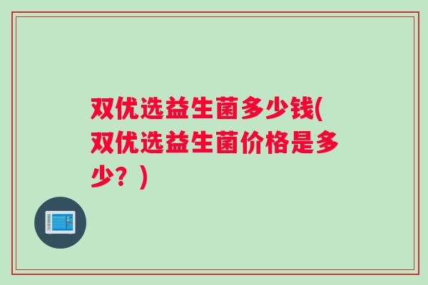 双优选益生菌多少钱(双优选益生菌价格是多少?) 双优选益生菌多少钱(双优选益生菌价格是多少?)