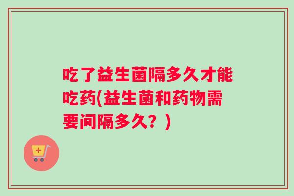 吃了益生菌隔多久才能吃药(益生菌和需要间隔多久？)