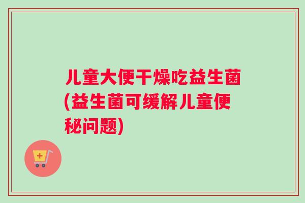 儿童大便干燥吃益生菌(益生菌可缓解儿童问题)