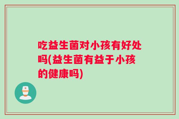 吃益生菌对小孩有好处吗(益生菌有益于小孩的健康吗)