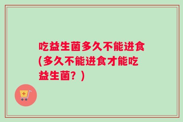 吃益生菌多久不能进食(多久不能进食才能吃益生菌？)