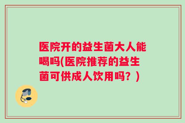 医院开的益生菌大人能喝吗(医院推荐的益生菌可供成人饮用吗？)