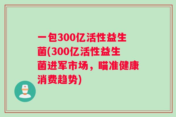 一包300亿活性益生菌(300亿活性益生菌进军市场,瞄准健康消费趋势) 一包300亿活性益生菌(300亿活性益生菌进军市场,瞄准健康消费趋势)