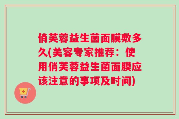俏芙蓉益生菌面膜敷多久(美容专家推荐：使用俏芙蓉益生菌面膜应该注意的事项及时间)