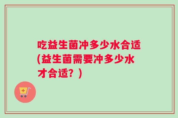 吃益生菌冲多少水合适(益生菌需要冲多少水才合适？)