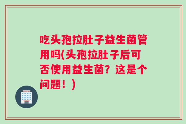 吃头孢拉肚子益生菌管用吗(头孢拉肚子后可否使用益生菌？这是个问题！)