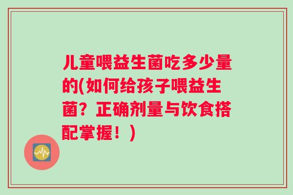 儿童喂益生菌吃多少量的(如何给孩子喂益生菌？正确剂量与饮食搭配掌握！)