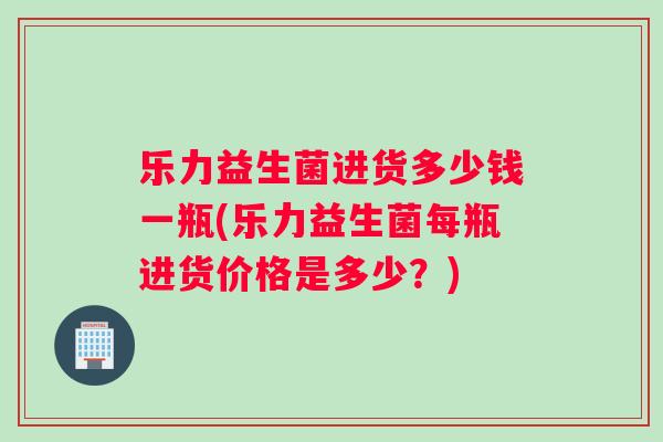 乐力益生菌进货多少钱一瓶(乐力益生菌每瓶进货价格是多少？)