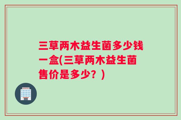 三草两木益生菌多少钱一盒(三草两木益生菌售价是多少?) 三草两木益生菌多少钱一盒(三草两木益生菌售价是多少?)