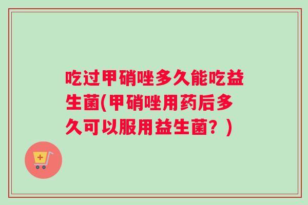 吃过甲硝唑多久能吃益生菌(甲硝唑用药后多久可以服用益生菌?) 吃过甲硝唑多久能吃益生菌(甲硝唑用药后多久可以服用益生菌?)
