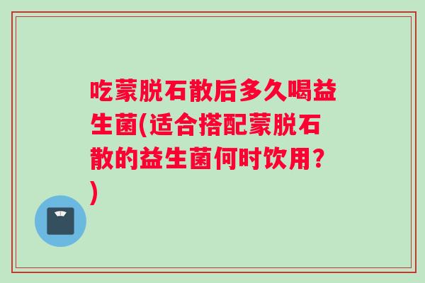 吃蒙脱石散后多久喝益生菌(适合搭配蒙脱石散的益生菌何时饮用？)