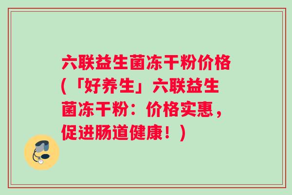 六联益生菌冻干粉价格(「好养生」六联益生菌冻干粉:价格实惠,促进肠道健康!) 六联益生菌冻干粉价格(「好养生」六联益生菌冻干粉:价格实惠,促进肠道健康!)