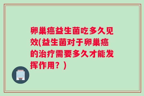 卵巢癌益生菌吃多久见效(益生菌对于卵巢癌的治疗需要多久才能发挥作用？)