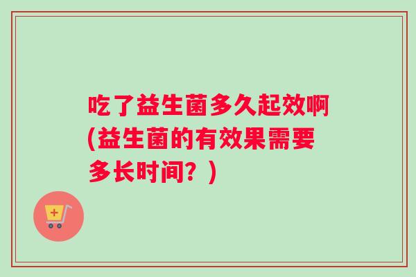 吃了益生菌多久起效啊(益生菌的有效果需要多长时间？)