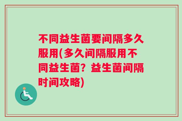 不同益生菌要间隔多久服用(多久间隔服用不同益生菌？益生菌间隔时间攻略)