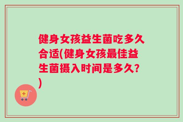 健身女孩益生菌吃多久合适(健身女孩最佳益生菌摄入时间是多久？)