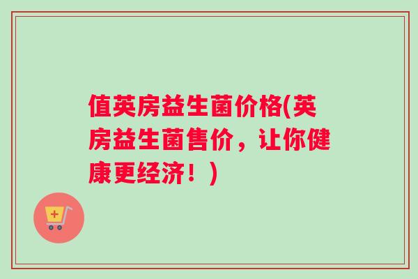 值英房益生菌价格(英房益生菌售价，让你健康更经济！)