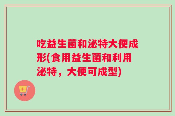 吃益生菌和泌特大便成形(食用益生菌和利用泌特,大便可成型) 吃益生菌和泌特大便成形(食用益生菌和利用泌特,大便可成型)