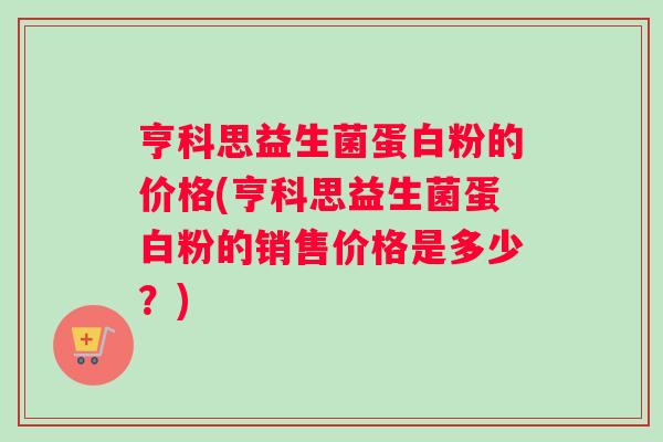 亨科思益生菌蛋白粉的价格(亨科思益生菌蛋白粉的销售价格是多少？)