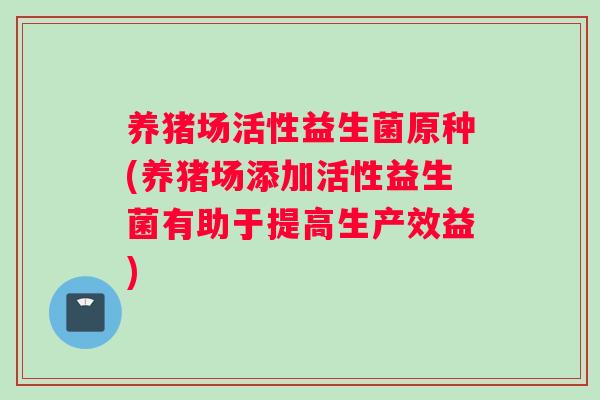 养猪场活性益生菌原种(养猪场添加活性益生菌有助于提高生产效益)