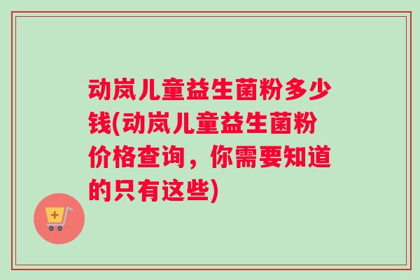 动岚儿童益生菌粉多少钱(动岚儿童益生菌粉价格查询，你需要知道的只有这些)