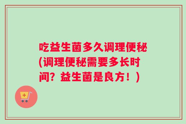 吃益生菌多久调理便秘(调理便秘需要多长时间？益生菌是良方！)