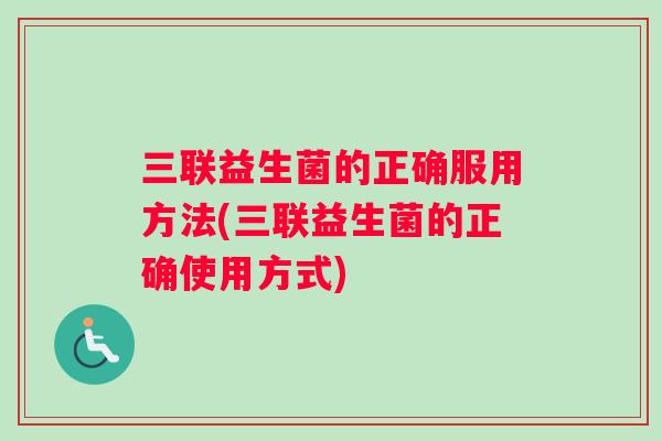 三联益生菌的正确服用方法(三联益生菌的正确使用方式)
