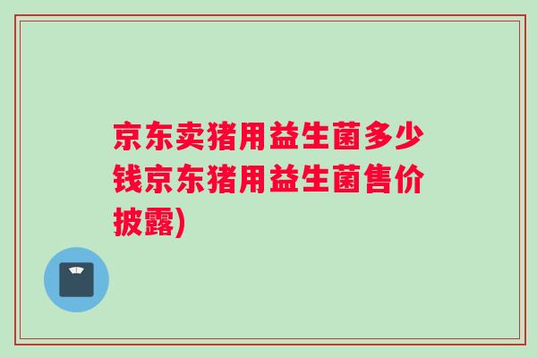 京东卖猪用益生菌多少钱京东猪用益生菌售价披露)