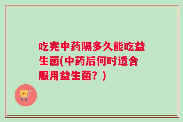 吃完中药隔多久能吃益生菌(中药后何时适合服用益生菌？)