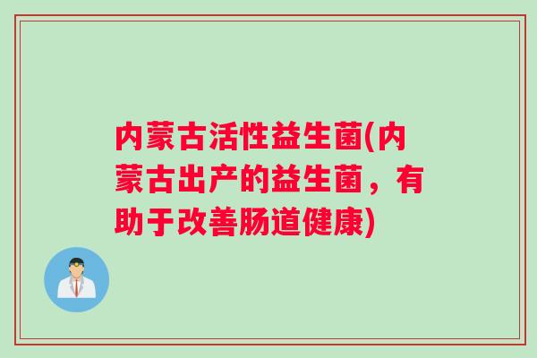 内蒙古活性益生菌(内蒙古出产的益生菌，有助于改善肠道健康)