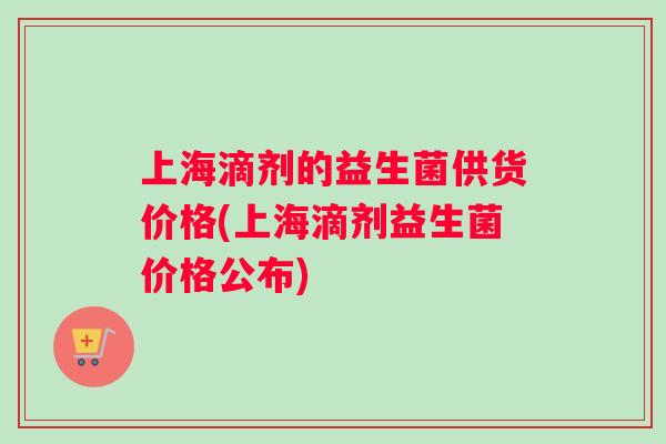 上海滴剂的益生菌供货价格(上海滴剂益生菌价格公布)