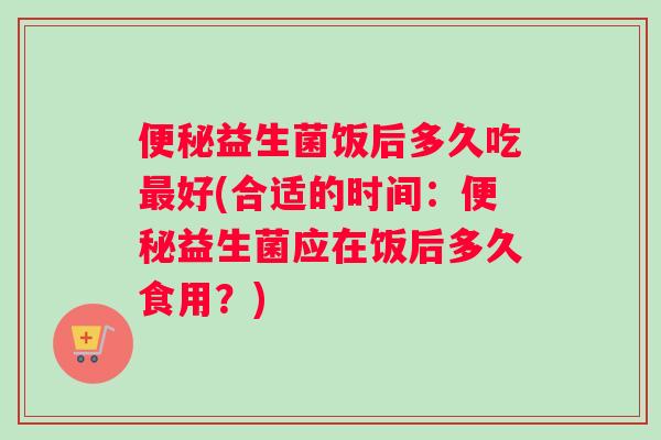 便秘益生菌饭后多久吃最好(合适的时间：便秘益生菌应在饭后多久食用？)