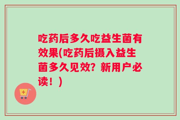 吃药后多久吃益生菌有效果(吃药后摄入益生菌多久见效？新用户必读！)