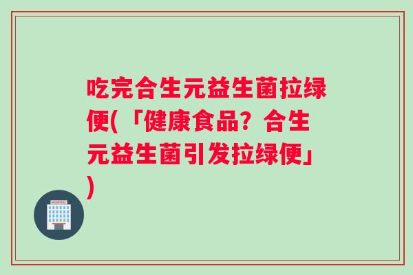 吃完合生元益生菌拉绿便(「健康食品？合生元益生菌引发拉绿便」)