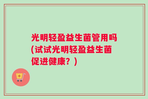 光明轻盈益生菌管用吗(试试光明轻盈益生菌促进健康？)