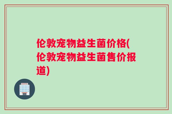 伦敦宠物益生菌价格(伦敦宠物益生菌售价报道)