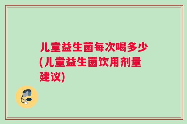 儿童益生菌每次喝多少(儿童益生菌饮用剂量建议)