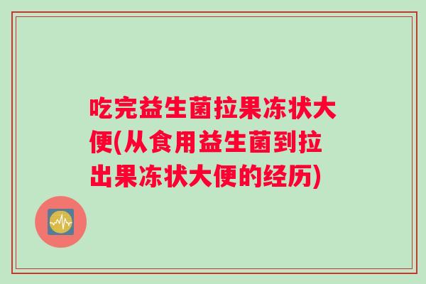 吃完益生菌拉果冻状大便(从食用益生菌到拉出果冻状大便的经历)