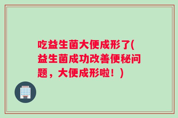 吃益生菌大便成形了(益生菌成功改善问题，大便成形啦！)