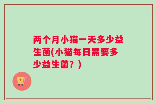 两个月小猫一天多少益生菌(小猫每日需要多少益生菌？)