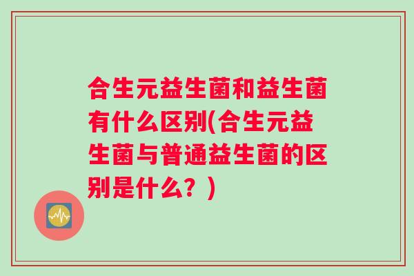 合生元益生菌和益生菌有什么区别(合生元益生菌与普通益生菌的区别是什么？)